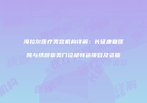 海拉尔医疗美容机构详解：长征康复医院与绣颜挚美门诊部特色项目及资质