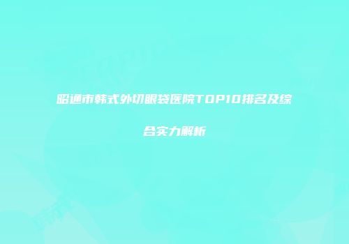 昭通市韩式外切眼袋医院TOP10排名及综合实力解析