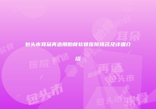 包头市耳朵再造用肋骨软骨医院排名及详细介绍