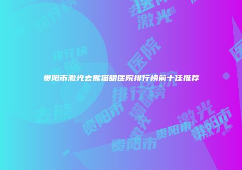 贵阳市激光去熊猫眼医院排行榜前十佳推荐