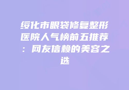 绥化市眼袋修复整形医院人气榜前五推荐：网友信赖的美容之选