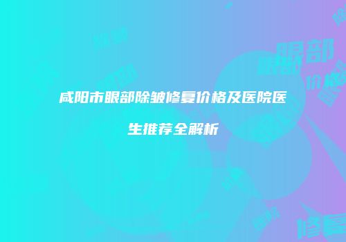 咸阳市眼部除皱修复价格及医院医生推荐全解析