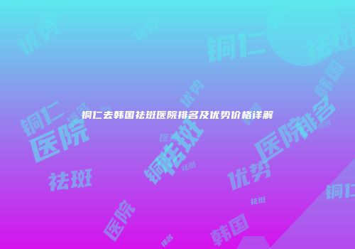 铜仁去韩国祛斑医院排名及优势价格详解