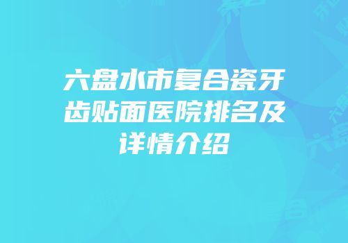 六盘水市复合瓷牙齿贴面医院排名及详情介绍