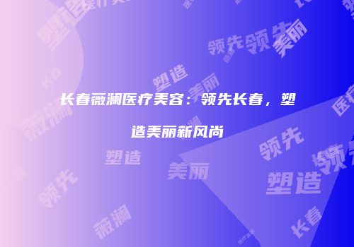 长春薇澜医疗美容：领先长春，塑造美丽新风尚