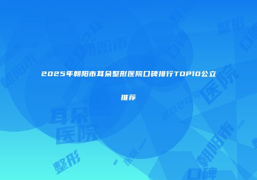 2025年朝阳市耳朵整形医院口碑排行TOP10公立推荐