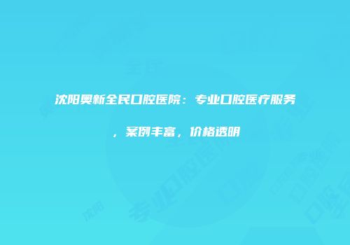 沈阳奥新全民口腔医院：专业口腔医疗服务，案例丰富，价格透明