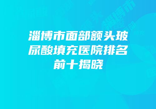 淄博市面部额头玻尿酸填充医院排名前十揭晓