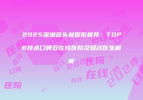 2025深圳蒜头鼻整形推荐：TOP8技术口碑双在线医院及知名医生解析