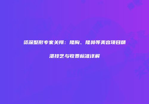 资深整形专家关翔：隆胸、隆鼻等美容项目精湛技艺与收费标准详解