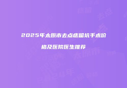 2025年太原市去点痣留坑手术价格及医院医生推荐