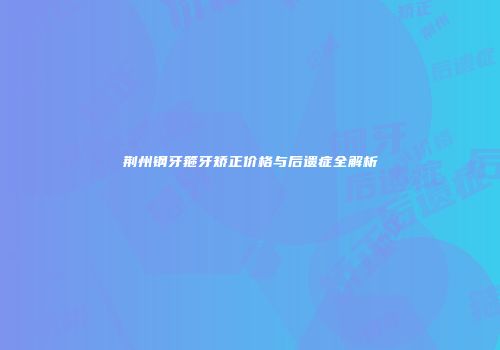 荆州钢牙箍牙矫正价格与后遗症全解析