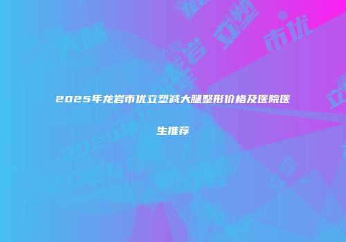 2025年龙岩市优立塑减大腿整形价格及医院医生推荐