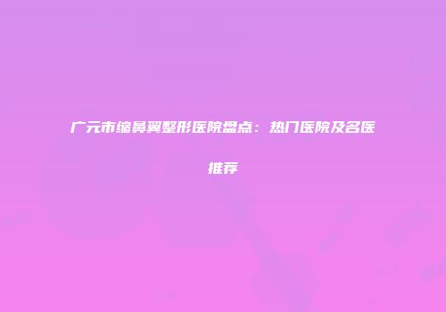 广元市缩鼻翼整形医院盘点：热门医院及名医推荐