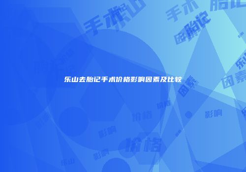乐山去胎记手术价格影响因素及比较