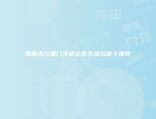 抚顺市儿童门牙矫正医生排名前十推荐