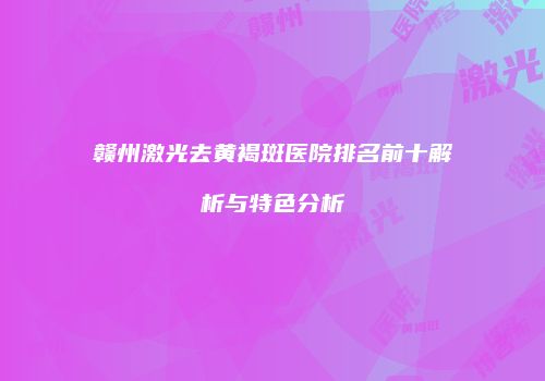 赣州激光去黄褐斑医院排名前十解析与特色分析