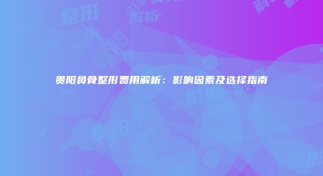 贵阳鼻骨整形费用解析：影响因素及选择指南