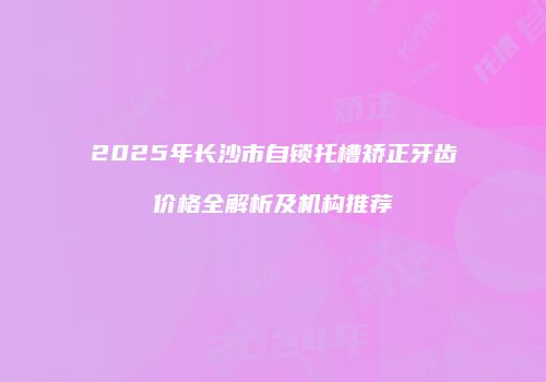 2025年长沙市自锁托槽矫正牙齿价格全解析及机构推荐