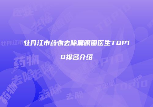 牡丹江市药物去除黑眼圈医生TOP10排名介绍