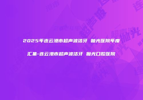 2025年连云港市超声波洁牙 抛光医院年度汇集-连云港市超声波洁牙 抛光口腔医院