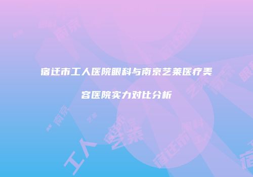 宿迁市工人医院眼科与南京艺莱医疗美容医院实力对比分析