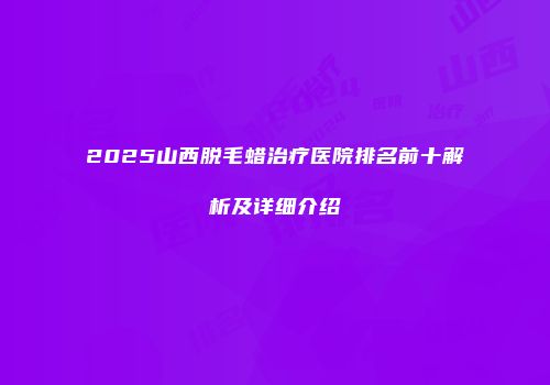 2025山西脱毛蜡治疗医院排名前十解析及详细介绍