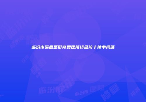 临汾市嘴唇整形修复医院排名前十榜单揭晓