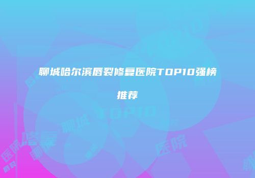 聊城哈尔滨唇裂修复医院TOP10强榜推荐