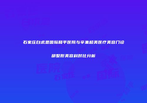 石家庄白求恩国际和平医院与辛集超美医疗美容门诊部整形美容科对比分析