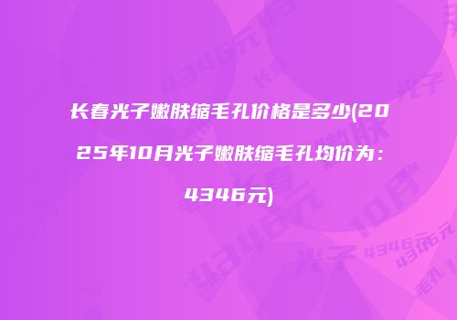 长春光子嫩肤缩毛孔价格是多少(2025年10月光子嫩肤缩毛孔均价为：4346元)