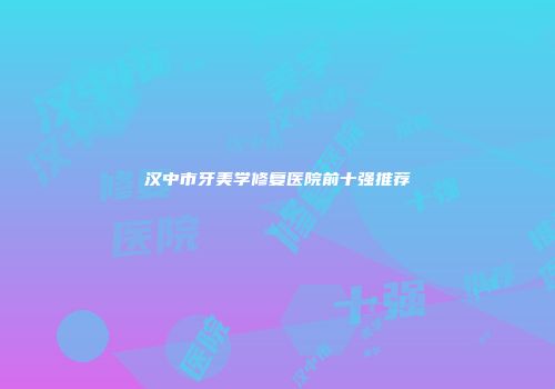 汉中市牙美学修复医院前十强推荐