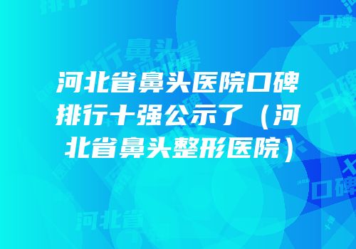 河北省鼻头医院口碑排行十强公示了（河北省鼻头整形医院）