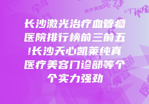 长沙激光治疗血管瘤医院排行榜前三前五!长沙天心凯莱纯真医疗美容门诊部等个个实力强劲