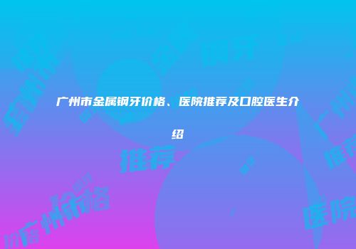 广州市金属钢牙价格、医院推荐及口腔医生介绍