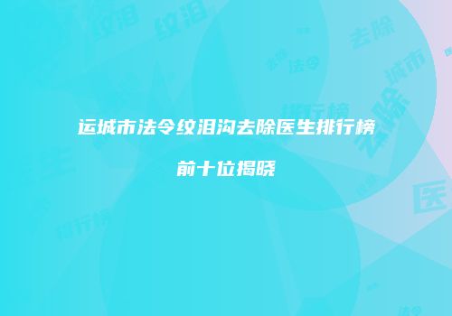 运城市法令纹泪沟去除医生排行榜前十位揭晓