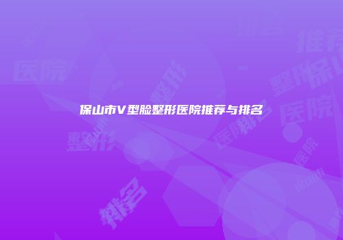 保山市V型脸整形医院推荐与排名