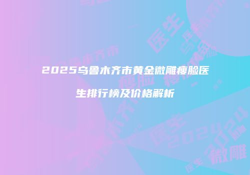 2025乌鲁木齐市黄金微雕瘦脸医生排行榜及价格解析