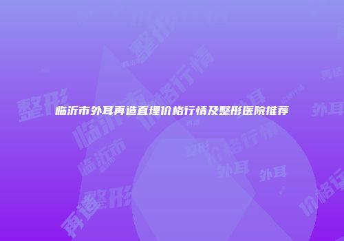 临沂市外耳再造直埋价格行情及整形医院推荐
