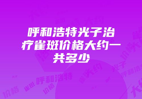 呼和浩特光子治疗雀斑价格大约一共多少