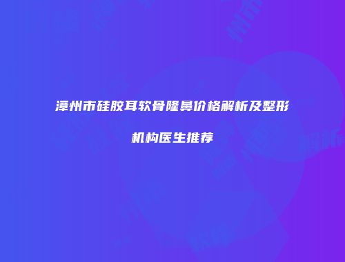漳州市硅胶耳软骨隆鼻价格解析及整形机构医生推荐