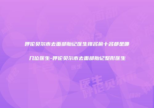 呼伦贝尔市去面部胎记医生排名前十名都是哪几位医生-呼伦贝尔市去面部胎记整形医生