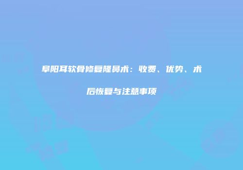 阜阳耳软骨修复隆鼻术：收费、优势、术后恢复与注意事项