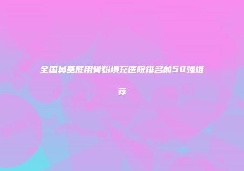 全国鼻基底用骨粉填充医院排名前50强推荐
