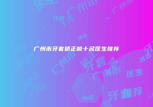 广州市牙套矫正前十名医生推荐