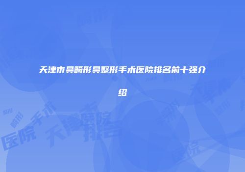 天津市鼻畸形鼻整形手术医院排名前十强介绍