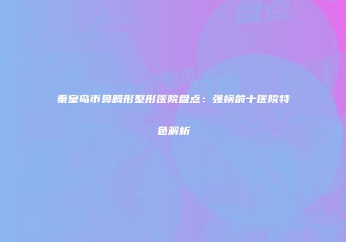 秦皇岛市鼻畸形整形医院盘点：强榜前十医院特色解析