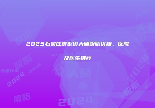 2025石家庄市整形大腿吸脂价格、医院及医生推荐