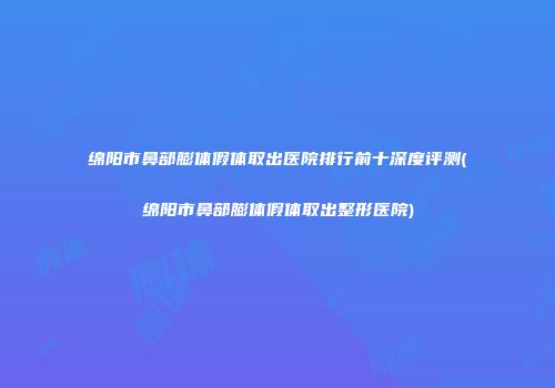 绵阳市鼻部膨体假体取出医院排行前十深度评测(绵阳市鼻部膨体假体取出整形医院)