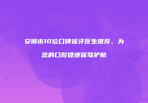 安顺市10位口碑拔牙医生推荐，为您的口腔健康保驾护航